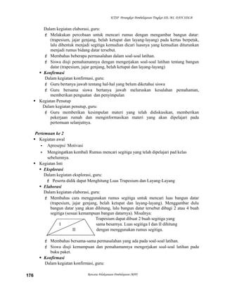 KTSP Perangkat Pembelajaran Tingkat SD, MI, DAN SDLB

Dalam kegiatan elaborasi, guru:
 Melakukan percobaan untuk mencari rumus dengan mengambar bangun datar:
(trapesium, jajar genjang, belah ketupat dan layang-layang) pada kertas berpetak,
lalu dibentuk menjadi segitiga kemudian dicari luasnya yang kemudian diturunkan
menjadi rumus bidang datar tersebut.
 Membahas beberapa permasalahan dalam soal-soal latihan.
 Siswa diuji pemahamannya dengan mengerjakan soal-soal latihan tentang bangun
datar (trapesium, jajar genjang, belah ketupat dan layang-layang)
 Konfirmasi
Dalam kegiatan konfirmasi, guru:
 Guru bertanya jawab tentang hal-hal yang belum diketahui siswa
 Guru bersama siswa bertanya jawab meluruskan kesalahan pemahaman,
memberikan penguatan dan penyimpulan
 Kegiatan Penutup
Dalam kegiatan penutup, guru:
 Guru memberikan kesimpulan materi yang telah didiskusikan, memberikan
pekerjaan rumah dan menginformasikan materi yang akan dipelajari pada
pertemuan selanjutnya.
Pertemuan ke 2
 Kegiatan awal
- Apresepsi/ Motivasi
- Mengingatkan kembali Rumus mencari segitiga yang telah dipelajari pad kelas
sebelumnya.
 Kegiatan Inti
 Eksplorasi
Dalam kegiatan eksplorasi, guru:
 Peserta didik dapat Menghitung Luas Trapesium dan Layang-Layang
 Elaborasi
Dalam kegiatan elaborasi, guru:
 Membahas cara menggunakan rumus segitiga untuk mencari luas bangun datar
(trapesium, jajar genjang, belah ketupat dan layang-layang). Menggambar dulu
bangun datar yang akan dihitung, lalu bangun datar tersebut dibagi 2 atau 4 buah
segitiga (sesuai kemampuan bangun datarnya). Misalnya:
Trapesium dapat dibuat 2 buah segitiga yang
I
sama besarnya. Luas segitiga I dan II dihitung
II
dengan menggunakan rumus segitiga.
 Membahas bersama-sama permasalahan yang ada pada soal-soal latihan.
 Siswa diuji kemampuan dan pemahamannya mengerjakan soal-soal latihan pada
buku paket.
 Konfirmasi
Dalam kegiatan konfirmasi, guru:
176

Rencana Pelaksanaan Pembelajaran (RPP)

 
