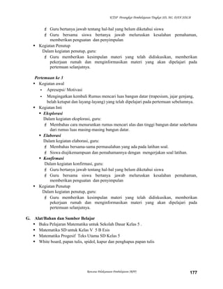 KTSP Perangkat Pembelajaran Tingkat SD, MI, DAN SDLB

 Guru bertanya jawab tentang hal-hal yang belum diketahui siswa
 Guru bersama siswa bertanya jawab meluruskan kesalahan pemahaman,
memberikan penguatan dan penyimpulan
 Kegiatan Penutup
Dalam kegiatan penutup, guru:
 Guru memberikan kesimpulan materi yang telah didiskusikan, memberikan
pekerjaan rumah dan menginformasikan materi yang akan dipelajari pada
pertemuan selanjutnya.
Pertemuan ke 3
 Kegiatan awal
- Apresepsi/ Motivasi
- Mengingatkan kembali Rumus mencari luas bangun datar (trapesium, jajar genjang,
belah ketupat dan layang-layang) yang telah dipelajari pada pertemuan sebelumnya.
 Kegiatan Inti
 Eksplorasi
Dalam kegiatan eksplorasi, guru:
 Membahas cara menurunkan rumus mencari alas dan tinggi bangun datar sederhana
dari rumus luas masing-masing bangun datar.
 Elaborasi
Dalam kegiatan elaborasi, guru:
 Membahas bersama-sama permasalahan yang ada pada latihan soal.
 Siswa diujikemampuan dan pemahamannya dengan mengerjakan soal latihan.
 Konfirmasi
Dalam kegiatan konfirmasi, guru:
 Guru bertanya jawab tentang hal-hal yang belum diketahui siswa
 Guru bersama siswa bertanya jawab meluruskan kesalahan pemahaman,
memberikan penguatan dan penyimpulan
 Kegiatan Penutup
Dalam kegiatan penutup, guru:
 Guru memberikan kesimpulan materi yang telah didiskusikan, memberikan
pekerjaan rumah dan menginformasikan materi yang akan dipelajari pada
pertemuan selanjutnya.
G. Alat/Bahan dan Sumber Belajar
 Buku Pelajaran Matematika untuk Sekolah Dasar Kelas 5 .
 Matematika SD untuk Kelas V 5 B Esis
 Matematika Progesif Teks Utama SD Kelas 5
 White board, papan tulis, spidol, kapur dan penghapus papan tulis

Rencana Pelaksanaan Pembelajaran (RPP)

177

 