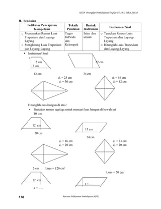 KTSP Perangkat Pembelajaran Tingkat SD, MI, DAN SDLB

H. Penilaian
Indikator Pencapaian
Kompetensi
o Menemukan Rumus Luas
Trapesium dan LayangLayang
o Menghitung Luas Trapesium
dan Layang-Layang
 Instrumen/ Soal
5 cm
7 cm

Teknik
Penilaian
Tugas
IndVidu
dan
Kelompok

Bentuk
Instrumen/ Soal
Instrumen
Isian dan
o Temukan Rumus Luas
uraian
Trapesium dan LayangLayang
o Hitunglah Luas Trapesium
dan Layang-Layang

22 cm

12 cm

34 cm
d1 = 25 cm
d2 = 30 cm

d1 = 16 cm
d2 = 12 cm

Hitunglah luas bangun di atas!
- Gunakan rumus segitiga untuk mencari luas bangun di bawah ini
10 cm

12 cm
13 cm
20 cm
24 cm
d1 = 16 cm
d2 = 20 cm

5 cm

d1 = 23 cm
d2 = 20 cm

Luas = 120 cm2
Luas = 50 cm2

12 cm
t =…
a = …..
178

Rencana Pelaksanaan Pembelajaran (RPP)

 