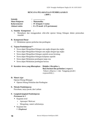 KTSP Perangkat Pembelajaran Tingkat SD, MI, DAN SDLB

RENCANA PELAKSANAAN PEMBELAJARAN
( RPP )
Sekolah
Mata Pelajaran
Kelas/semester
Alokasi waktu

:
:
:
:

.........................
Matematika
IV (Empat) /1 (satu)
8 x 35 menit (4 X pertemuan)

A. Standar Kompetensi :
1. Memahami dan menggunakan sifat-sifat operasi hitung bilangan dalam pemecahan
masalah
B. Kompetensi Dasar
1.3 Melakukan operasi perkalian dan pembagian
C. Tujuan Pembelajaran**
 Siswa dapat Mengalikan bilangan satu angka dengan dua angka
 Siswa dapat Mengalikan bilangan satu angka dengan tiga angka
 Siswa dapat Mengalikan bilangan sepuluh secara berulang
 Siswa dapat Mengalikan bilangan kelipatan sepuluh
 Siswa dapat Melakukan pembagian tanpa sisa
 Siswa dapat Melakukan pembagian bersisa
 Karakter siswa yang diharapkan : Disiplin ( Discipline ),
Rasa hormat dan perhatian ( respect )
Tekun ( diligence ) dan Tanggung jawab (
responsibility )
D. Materi Ajar
Operasi Hitung Bilangan
 Operasi Hitung Perkalian dan Pembagian
E. Metode Pembelajaran
Percobaan, tanya jawab, dan Latihan
F. Langkah-langkah Pembelajaran
Pertemuan ke 1
 Kegiatan awal
- Apresepsi/ Motivasi
- Mengulang materi sebelumnya.
 Kegiatan Inti
 Eksplorasi

18

Rencana Pelaksanaan Pembelajaran (RPP)

 
