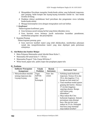 KTSP Perangkat Pembelajaran Tingkat SD, MI, DAN SDLB

 Mengadakan Percobaan mengukur benda-benda sekitar yang berbentuk trapesium,
jajar genjang, belah ketupat dan layang-layang kemudian setelah itu luas benda
tersebut di hitung.
 Diadakan diskusi pembahasan hasil percobaan dan pengamatan siswa terhadap
benda-benda sekitar.
 Menguji keterampilan siswa dengan mengerjakan soal-soal latihan.
 Konfirmasi
Dalam kegiatan konfirmasi, guru:
 Guru bertanya jawab tentang hal-hal yang belum diketahui siswa
 Guru bersama siswa bertanya jawab meluruskan kesalahan pemahaman,
memberikan penguatan dan penyimpulan
 Kegiatan Penutup
Dalam kegiatan penutup, guru:
 Guru meriview kembali materi yang telah didiskusikan, memberikan pekerjaan
rumah dan menginformasikan materi yang akan dipelajari pada pertemuan
selanjutnya.
G. Alat/Bahan dan Sumber Belajar
 Buku Pelajaran Matematika untuk Sekolah Dasar Kelas 5 .
 Matematika SD untuk Kelas V 5 B Esis
 Matematika Progesif Teks Utama SD Kelas 5
 White board, papan tulis, spidol, kapur dan penghapus papan tulis
H. Penilaian
Indikator Pencapaian
Kompetensi
o Menyelesaikan masalah
tentang trapesium dan
Layang-Layang

182

Teknik
Penilaian
Tugas
IndVidu
dan
Kelompok

Bentuk
Instrumen
Isian dan
uraian

Rencana Pelaksanaan Pembelajaran (RPP)

Instrumen/ Soal
o Sebidang tanah berbentuk
trapezium. Sisinya 24 m dan
28 m. jika tngginya 13 m.
berapa are luas tanah itu?
o Tiara membuat model jajaran
genjang dari karton. Alasnya
27 cm dan tingginya
sepertiga alasnya. Berapa
cm2 karton yang
dibutuhkan?
o Meja makan Bu Citra
berbentuk lingkaran. Seluruh
permukaan meja ditutupi
kaca. Jika jari-jari meja
makan itu 35 cm. Hitunglah
luas kaca yang menutupi
meja makan tersebut?

 