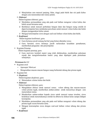 KTSP Perangkat Pembelajaran Tingkat SD, MI, DAN SDLB

 Menjelaskan cara mencari panjang, lebar, tinggi pada balok dan sisi pada kubus
dengan cara menurunkan dari rumus pokok.
 Elaborasi
Dalam kegiatan elaborasi, guru:
 Membahas permasalahan yang ada pada soal latihan mengenai volum kubus dan
balok secara bersama-sama.
 Berdiskusi untuk mencari perbedaan bangun datar dan bangun ruang setelah di
dapat kesimpulan baru melakukan percobaan untuk mencari volum kubus dan balok
dengan menggunakan kubus satuan.
 Menguji keterampilan siswa dengan soal-soal latihan volum kubus dan balok.
 Konfirmasi
Dalam kegiatan konfirmasi, guru:
 Guru bertanya jawab tentang hal-hal yang belum diketahui siswa
 Guru bersama siswa bertanya jawab meluruskan kesalahan pemahaman,
memberikan penguatan dan penyimpulan
 Kegiatan Penutup
Dalam kegiatan penutup, guru:
 Guru meriview kembali materi yang telah didiskusikan, memberikan pekerjaan
rumah dan menginformasikan materi yang akan dipelajari pada pertemuan
selanjutnya.
Pertemuan ke 2-3
 Kegiatan awal
- Apresepsi/ Motivasi
- Mengenalkan macam-macam bangun ruang berbentuk tabung dan prisma tegak.
 Kegiatan Inti
 Eksplorasi
Dalam kegiatan eksplorasi, guru:
 Menemukan volume kubus dan balok
 Elaborasi
Dalam kegiatan elaborasi, guru:
 Mengadakan diskusi untuk mencari rumus volum tabung dan macam-macam
volum prisma tegak, memberikan arahan-arahan untuk mencarinya dengan cara
menurunkan rumus.
 Memberikan arahan-arahan kepada siswa untuk mencari rumus tersebut, siswa
berdiskusi untuk menemukannya setelah itu dibawa ke diskusi kelas sampai didapat
kesimpulan.
 Membahas permasalahan yang ada pada soal latihan mengenai volum tabung dan
prisma tegak secara bersama-sama.
 Menguji keterampilan siswa dengan soal-soal latihan volum tabung dan prisma
tegak
 Konfirmasi

186

Rencana Pelaksanaan Pembelajaran (RPP)

 