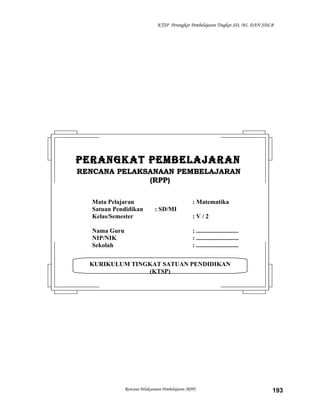 KTSP Perangkat Pembelajaran Tingkat SD, MI, DAN SDLB

PERANGKAT PEMBELAJARAN
RENCANA PELAKSANAAN PEMBELAJARAN
(RPP)
Mata Pelajaran
Satuan Pendidikan
Kelas/Semester
Nama Guru
NIP/NIK
Sekolah

: Matematika
: SD/MI
:V/2
: ...........................
: ...........................
: ...........................

KURIKULUM TINGKAT SATUAN PENDIDIKAN
(KTSP)

Rencana Pelaksanaan Pembelajaran (RPP)

193

 