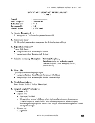 KTSP Perangkat Pembelajaran Tingkat SD, MI, DAN SDLB

RENCANA PELAKSANAAN PEMBELAJARAN
( RPP )
Sekolah
Mata Pelajaran
Kelas/Semester
Pertemuan Ke
Alokasi Waktu

:
:
:
:
:

..............................
Matematika
V/ 2
1-4
8 x 35 Menit

A. Standar Kompetensi :
5. Menggunakan Pecahan dalam pemecahan masalah
B. Kompetensi Dasar
5.1 Mengubah pecahan kebentuk persen dan desimal serta sebaliknya
C. Tujuan Pembelajaran**
Peserta didik dapat :
 Mengubah Pecahan Biasa Menjadi Persen
 Mengubah pecahan Biasa menjadi desimal
 Karakter siswa yang diharapkan : Disiplin ( Discipline ),
Rasa hormat dan perhatian ( respect )
Tekun ( diligence ) dan Tanggung jawab (
responsibility )
D. Materi Ajar
Operasi penjumlahan dan pengurangan
 Mengubah Pecahan Biasa Menjadi Persen dan Sebaliknya
 Mengubah pecahan Biasa menjadi desimal dan sebaliknya
E. Metode Pembelajaran
Tanya Jawab, Deduktif, latihan, Ekspositori
F. Langkah-langkah Pembelajaran
Pertemuan ke 1-2
 Kegiatan awal
- Apresepsi/ Motivasi
- Menceritakan tentang kehidupan sehari-hari yang berhubungan dengan persen
( diskon harga dll). Siswa diminta menceritakan pengalaman pribadinya yang
berhubungan dengan persen, diskusi kelas dengan membahas beberapa kasus sampai
kesimpulan didapat.
 Kegiatan Inti
 Eksplorasi
Rencana Pelaksanaan Pembelajaran (RPP)

195

 