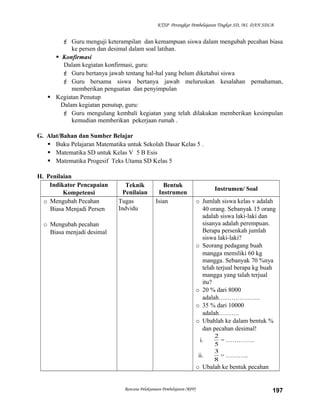 KTSP Perangkat Pembelajaran Tingkat SD, MI, DAN SDLB

 Guru menguji keterampilan dan kemampuan siswa dalam mengubah pecahan biasa
ke persen dan desimal dalam soal latihan.
 Konfirmasi
Dalam kegiatan konfirmasi, guru:
 Guru bertanya jawab tentang hal-hal yang belum diketahui siswa
 Guru bersama siswa bertanya jawab meluruskan kesalahan pemahaman,
memberikan penguatan dan penyimpulan
 Kegiatan Penutup
Dalam kegiatan penutup, guru:
 Guru mengulang kembali kegiatan yang telah dilakukan memberikan kesimpulan
kemudian memberikan pekerjaan rumah .
G. Alat/Bahan dan Sumber Belajar
 Buku Pelajaran Matematika untuk Sekolah Dasar Kelas 5 .
 Matematika SD untuk Kelas V 5 B Esis
 Matematika Progesif Teks Utama SD Kelas 5
H. Penilaian
Indikator Pencapaian
Kompetensi
o Mengubah Pecahan
Biasa Menjadi Persen

Teknik
Penilaian
Tugas
Indvidu

Bentuk
Instrumen
Isian

o Mengubah pecahan
Biasa menjadi desimal

Instrumen/ Soal
o Jumlah siswa kelas v adalah
40 orang. Sebanyak 15 orang
adalah siswa laki-laki dan
sisanya adalah perempuan.
Berapa persenkah jumlah
siswa laki-laki?
o Seorang pedagang buah
mangga memiliki 60 kg
mangga. Sebanyak 70 %nya
telah terjual berapa kg buah
mangga yang talah terjual
itu?
o 20 % dari 8000
adalah………………..
o 35 % dari 10000
adalah……….
o Ubahlah ke dalam bentuk %
dan pecahan desimal!
i.
ii.

2
= …………..
5
3
= ………..
8

o Ubalah ke bentuk pecahan

Rencana Pelaksanaan Pembelajaran (RPP)

197

 