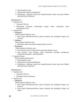 KTSP Perangkat Pembelajaran Tingkat SD, MI, DAN SDLB

 Menyimpulkan materi
 Mengevaluasi kegiatan pembelajaran
 Memberikan pekerjaan rumah dan menginformasikan materi yang akan dibahas
pada pertemuan selanjutnya
Pertemuan ke 3
 Kegiatan awal
- Apresepsi/ Motivasi
- Memberikan permainan berhubungan dengan materi sebelumnya untuk
mengingatkan siswa.
 Kegiatan Inti
 Eksplorasi
Dalam kegiatan eksplorasi, guru:
 Siswa dapat Mendemonstrasikan operasi perkalian dan pembagian dengan cara
bersusun
 Elaborasi
Dalam kegiatan elaborasi, guru:
 Melakukan diskusi dan latihan dengan fasilitas soal-soal
 Konfirmasi
Dalam kegiatan konfirmasi, guru:
 Guru bertanya jawab tentang hal-hal yang belum diketahui siswa
 Guru bersama siswa bertanya jawab meluruskan kesalahan pemahaman,
memberikan penguatan dan penyimpulan
 Kegiatan Penutup
Dalam kegiatan penutup, guru:
 Menyimpulkan materi
 Mengevaluasi kegiatan pembelajaran
 Memberikan pekerjaan rumah dan menginformasikan materi yang akan dibahas
pada pertemuan selanjutnya.
Pertemuan ke 4
 Kegiatan awal
- Apresepsi/ Motivasi
- Membahas materi sebelumnya.
 Kegiatan Inti
 Eksplorasi
Dalam kegiatan eksplorasi, guru:
 Siswa dapat Mendemonstrasikan operasi perkalian dan pembagian dengan cara
bersusun
 Siswa dapat Mendemonstrasikan operasi perkalian dan pembagian dengan jari
tangan

20

Rencana Pelaksanaan Pembelajaran (RPP)

 
