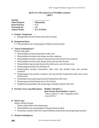 KTSP Perangkat Pembelajaran Tingkat SD, MI, DAN SDLB

RENCANA PELAKSANAAN PEMBELAJARAN
( RPP )
Sekolah
Mata Pelajaran
Kelas/Semester
Pertemuan Ke
Alokasi Waktu

:
:
:
:
:

..............................
Matematika
V/ 2
1-8
16 x 35 Menit

A. Standar Kompetensi :
5. Menggunakan Pecahan dalam pemecahan masalah
B. Kompetensi Dasar
5.2 Menjumlahkan dan mengurangkan berbagai bentuk pecahan
C. Tujuan Pembelajaran**
Peserta didik dapat :
 Menjumlahkan pecahan berpenyebut tidak sama
 Menjumlahkan pecahan biasa dengan pecahan campuran
 Menjumlahkan pecahan campuran dengan persen dan desimal serta campuran
 Menjumlahkan pecahan biasa dengan persen dan pecahan desimal
 Menjumlahkan tiga pecahan berpenyebut tidak sama secara berturut-turut
 Mengurangkan pecahan dari bilangan asli
 Mengurangkan pecahan berpenyebut tidak sama dan pecahan biasa dari pecahan
campuran
 Mengurangkan dua pecahan campuran serta tiga pecahan berpenyebut tidak sama secara
berturut-turut
 Penjumlahan dan pengurangan pecahan berpenyebut tidak sama
 Pengurangan pecahan dengan persen dan desimal
 Menghitung penjumlahan dan pengurangan terhadap masalah sehari-hari
 Karakter siswa yang diharapkan : Disiplin ( Discipline ),
Rasa hormat dan perhatian ( respect )
Tekun ( diligence ) dan Tanggung jawab (
responsibility )
D. Materi Ajar
Operasi Hitung Pecahan
Operasi penjumlahan dan pengurangan
 Menjumlahkan dan mengurangkan berbagai bentuk pecahan.
 Pemecahan masalah sehari-hari yang melibatkan penjumlahan dan pengurangan pecahan
E. Metode Pembelajaran
200

Rencana Pelaksanaan Pembelajaran (RPP)

 