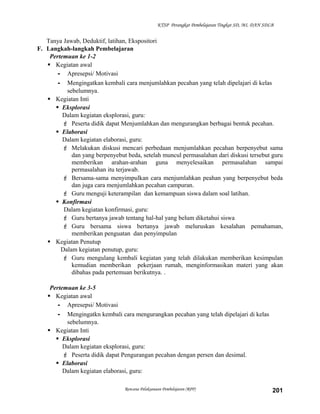 KTSP Perangkat Pembelajaran Tingkat SD, MI, DAN SDLB

Tanya Jawab, Deduktif, latihan, Ekspositori
F. Langkah-langkah Pembelajaran
Pertemuan ke 1-2
 Kegiatan awal
- Apresepsi/ Motivasi
- Mengingatkan kembali cara menjumlahkan pecahan yang telah dipelajari di kelas
sebelumnya.
 Kegiatan Inti
 Eksplorasi
Dalam kegiatan eksplorasi, guru:
 Peserta didik dapat Menjumlahkan dan mengurangkan berbagai bentuk pecahan.
 Elaborasi
Dalam kegiatan elaborasi, guru:
 Melakukan diskusi mencari perbedaan menjumlahkan pecahan berpenyebut sama
dan yang berpenyebut beda, setelah muncul permasalahan dari diskusi tersebut guru
memberikan arahan-arahan guna menyelesaikan permasalahan sampai
permasalahan itu terjawab.
 Bersama-sama menyimpulkan cara menjumlahkan peahan yang berpenyebut beda
dan juga cara menjumlahkan pecahan campuran.
 Guru menguji keterampilan dan kemampuan siswa dalam soal latihan.
 Konfirmasi
Dalam kegiatan konfirmasi, guru:
 Guru bertanya jawab tentang hal-hal yang belum diketahui siswa
 Guru bersama siswa bertanya jawab meluruskan kesalahan pemahaman,
memberikan penguatan dan penyimpulan
 Kegiatan Penutup
Dalam kegiatan penutup, guru:
 Guru mengulang kembali kegiatan yang telah dilakukan memberikan kesimpulan
kemudian memberikan pekerjaan rumah, menginformasikan materi yang akan
dibahas pada pertemuan berikutnya. .
Pertemuan ke 3-5
 Kegiatan awal
- Apresepsi/ Motivasi
- Mengingatkn kembali cara mengurangkan pecahan yang telah dipelajari di kelas
sebelumnya.
 Kegiatan Inti
 Eksplorasi
Dalam kegiatan eksplorasi, guru:
 Peserta didik dapat Pengurangan pecahan dengan persen dan desimal.
 Elaborasi
Dalam kegiatan elaborasi, guru:
Rencana Pelaksanaan Pembelajaran (RPP)

201

 