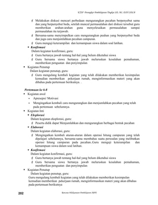 KTSP Perangkat Pembelajaran Tingkat SD, MI, DAN SDLB

 Melakukan diskusi mencari perbedaan mengurangkan pecahan berpenyebut sama
dan yang berpenyebut beda, setelah muncul permasalahan dari diskusi tersebut guru
memberikan arahan-arahan guna menyelesaikan permasalahan sampai
permasalahan itu terjawab.
 Bersama-sama menyimpulkan cara mengurangkan peahan yang berpenyebut beda
dan juga cara menjumlahkan pecahan campuran.
 Guru menguji keterampilan dan kemampuan siswa dalam soal latihan.
 Konfirmasi
Dalam kegiatan konfirmasi, guru:
 Guru bertanya jawab tentang hal-hal yang belum diketahui siswa
 Guru bersama siswa bertanya jawab meluruskan kesalahan pemahaman,
memberikan penguatan dan penyimpulan
 Kegiatan Penutup
Dalam kegiatan penutup, guru:
 Guru mengulang kembali kegiatan yang telah dilakukan memberikan kesimpulan
kemudian memberikan pekerjaan rumah, menginformasikan materi yang akan
dibahas pada pertemuan berikutnya. .
Pertemuan ke 6-8
 Kegiatan awal
- Apresepsi/ Motivasi
- Mengingatkan kembali cara mengurangkan dan menjumlahkan pecahan yang telah
pada pertemuan sebelumnya.
 Kegiatan Inti
 Eksplorasi
Dalam kegiatan eksplorasi, guru:
 Peserta didik dapat Menjumlahkan dan mengurangkan berbagai bentuk pecahan
 Elaborasi
Dalam kegiatan elaborasi, guru:
 Mengingatkan kembali aturan-aturan dalam operasi hitung campuran yang telah
dipelajari sebelumnya, bersama-sama membahas suatu persoalan yang melibatkan
operasi hitung campuran pada pecahan..Guru menguji keterampilan
dan
kemampuan siswa dalam soal latihan.
 Konfirmasi
Dalam kegiatan konfirmasi, guru:
 Guru bertanya jawab tentang hal-hal yang belum diketahui siswa
 Guru bersama siswa bertanya jawab meluruskan kesalahan pemahaman,
memberikan penguatan dan penyimpulan
 Kegiatan Penutup
Dalam kegiatan penutup, guru:
Guru mengulang kembali kegiatan yang telah dilakukan memberikan kesimpulan
kemudian memberikan pekerjaan rumah, menginformasikan materi yang akan dibahas
pada pertemuan berikutnya
202

Rencana Pelaksanaan Pembelajaran (RPP)

 