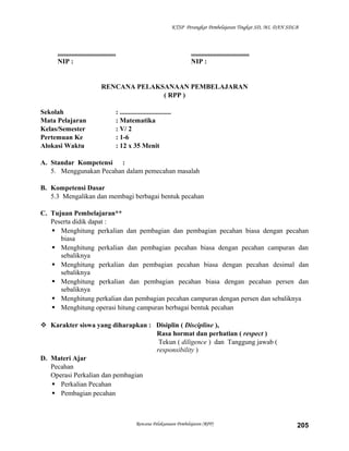 KTSP Perangkat Pembelajaran Tingkat SD, MI, DAN SDLB

..................................
NIP :

..................................
NIP :

RENCANA PELAKSANAAN PEMBELAJARAN
( RPP )
Sekolah
Mata Pelajaran
Kelas/Semester
Pertemuan Ke
Alokasi Waktu

: ..............................
: Matematika
: V/ 2
: 1-6
: 12 x 35 Menit

A. Standar Kompetensi :
5. Menggunakan Pecahan dalam pemecahan masalah
B. Kompetensi Dasar
5.3 Mengalikan dan membagi berbagai bentuk pecahan
C. Tujuan Pembelajaran**
Peserta didik dapat :
 Menghitung perkalian dan pembagian dan pembagian pecahan biasa dengan pecahan
biasa
 Menghitung perkalian dan pembagian pecahan biasa dengan pecahan campuran dan
sebaliknya
 Menghitung perkalian dan pembagian pecahan biasa dengan pecahan desimal dan
sebaliknya
 Menghitung perkalian dan pembagian pecahan biasa dengan pecahan persen dan
sebaliknya
 Menghitung perkalian dan pembagian pecahan campuran dengan persen dan sebaliknya
 Menghitung operasi hitung campuran berbagai bentuk pecahan
 Karakter siswa yang diharapkan : Disiplin ( Discipline ),
Rasa hormat dan perhatian ( respect )
Tekun ( diligence ) dan Tanggung jawab (
responsibility )
D. Materi Ajar
Pecahan
Operasi Perkalian dan pembagian
 Perkalian Pecahan
 Pembagian pecahan

Rencana Pelaksanaan Pembelajaran (RPP)

205

 