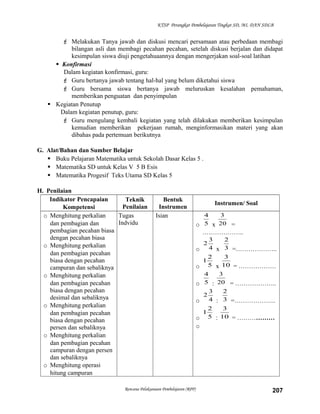 KTSP Perangkat Pembelajaran Tingkat SD, MI, DAN SDLB

 Melakukan Tanya jawab dan diskusi mencari persamaan atau perbedaan membagi
bilangan asli dan membagi pecahan pecahan, setelah diskusi berjalan dan didapat
kesimpulan siswa diuji pengetahuaannya dengan mengerjakan soal-soal latihan
 Konfirmasi
Dalam kegiatan konfirmasi, guru:
 Guru bertanya jawab tentang hal-hal yang belum diketahui siswa
 Guru bersama siswa bertanya jawab meluruskan kesalahan pemahaman,
memberikan penguatan dan penyimpulan
 Kegiatan Penutup
Dalam kegiatan penutup, guru:
 Guru mengulang kembali kegiatan yang telah dilakukan memberikan kesimpulan
kemudian memberikan pekerjaan rumah, menginformasikan materi yang akan
dibahas pada pertemuan berikutnya
G. Alat/Bahan dan Sumber Belajar
 Buku Pelajaran Matematika untuk Sekolah Dasar Kelas 5 .
 Matematika SD untuk Kelas V 5 B Esis
 Matematika Progesif Teks Utama SD Kelas 5
H. Penilaian
Indikator Pencapaian
Teknik
Penilaian
Kompetensi
o Menghitung perkalian
Tugas
Indvidu
dan pembagian dan
pembagian pecahan biasa
dengan pecahan biasa
o Menghitung perkalian
dan pembagian pecahan
biasa dengan pecahan
campuran dan sebaliknya
o Menghitung perkalian
dan pembagian pecahan
biasa dengan pecahan
desimal dan sebaliknya
o Menghitung perkalian
dan pembagian pecahan
biasa dengan pecahan
persen dan sebaliknya
o Menghitung perkalian
dan pembagian pecahan
campuran dengan persen
dan sebaliknya
o Menghitung operasi
hitung campuran

Bentuk
Instrumen
Isian

Rencana Pelaksanaan Pembelajaran (RPP)

Instrumen/ Soal
4
3
o 5 x 20 =

………………..
3
o 4 x
2
1
o 5 x
2

2
3 =………………..
3
10 = ………………

4
3
o 5 : 20 = ………………..
3
2
2
o 4 : 3 =………………..
2
3
1
o 5 : 10 = ………………

o

207

 