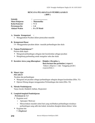 KTSP Perangkat Pembelajaran Tingkat SD, MI, DAN SDLB

RENCANA PELAKSANAAN PEMBELAJARAN
( RPP )
Sekolah
Mata Pelajaran
Kelas/Semester
Pertemuan Ke
Alokasi Waktu

:
:
:
:
:

..............................
Matematika
V/ 2
1-4
8 x 35 Menit

A. Standar Kompetensi :
5. Menggunakan Pecahan dalam pemecahan masalah
B. Kompetensi Dasar
5.4 Menggunakan pecahan dalam masalah perbandingan dan skala
C. Tujuan Pembelajaran**
Peserta didik dapat :
 Mengenal perbandingan sebagian dari keseluruhan sebagai pecahan
 Menghitung perbanding untuk mengukur suhu dan skala
 Karakter siswa yang diharapkan : Disiplin ( Discipline ),
Rasa hormat dan perhatian ( respect )
Tekun ( diligence ) dan Tanggung jawab (
responsibility )
D. Materi Ajar
PECAHAN
Pecahan dan perbandingan
 Mengenal arti pecahan sebagai perbandingan sebagian dengan keseluruhan (Hlm. 51)
 Operasi Hitung dengan menggunakan Perbandingan dan skala (Hlm. 54)
E. Metode Pembelajaran
Tanya Jawab, Deduktif, latihan, Ekspositori
F. Langkah-langkah Pembelajaran
Pertemuan ke 1-4
 Kegiatan awal
- Apresepsi/ Motivasi
- Menceritakan masalah sehari-hari yang melibatkan perbandingan misalnya:
perbandingan uang adik dan kakak, kemudian diangkat dalam diskusi kelas
 Kegiatan Inti
 Eksplorasi
210

Rencana Pelaksanaan Pembelajaran (RPP)

 