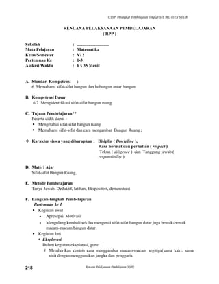 KTSP Perangkat Pembelajaran Tingkat SD, MI, DAN SDLB

RENCANA PELAKSANAAN PEMBELAJARAN
( RPP )
Sekolah
Mata Pelajaran
Kelas/Semester
Pertemuan Ke
Alokasi Waktu

:
:
:
:
:

..............................
Matematika
V/ 2
1-3
6 x 35 Menit

A. Standar Kompetensi :
6. Memahami sifat-sifat bangun dan hubungan antar bangun
B. Kompetensi Dasar
6.2 Mengidentifikasi sifat-sifat bangun ruang
C. Tujuan Pembelajaran**
Peserta didik dapat :
 Mengetahui sifat-sifat bangun ruang
 Memahami sifat-sifat dan cara mengambar Bangun Ruang ;
 Karakter siswa yang diharapkan : Disiplin ( Discipline ),
Rasa hormat dan perhatian ( respect )
Tekun ( diligence ) dan Tanggung jawab (
responsibility )
D. Materi Ajar
Sifat-sifat Bangun Ruang,
E. Metode Pembelajaran
Tanya Jawab, Deduktif, latihan, Ekspositori, demonstrasi
F. Langkah-langkah Pembelajaran
Pertemuan ke 1
 Kegiatan awal
- Apresepsi/ Motivasi
- Mengulang kembali sekilas mengenai sifat-sifat bangun datar juga bentuk-bentuk
macam-macam bangun datar.
 Kegiatan Inti
 Eksplorasi
Dalam kegiatan eksplorasi, guru:
 Memberikan contoh cara menggambar macam-macam segitiga(sama kaki, sama
sisi) dengan menggunakan jangka dan penggaris.
218

Rencana Pelaksanaan Pembelajaran (RPP)

 