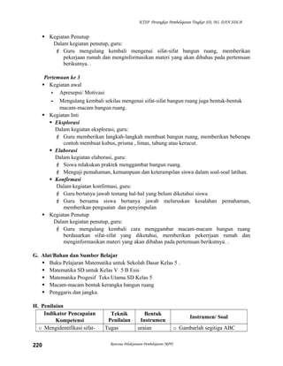 KTSP Perangkat Pembelajaran Tingkat SD, MI, DAN SDLB

 Kegiatan Penutup
Dalam kegiatan penutup, guru:
 Guru mengulang kembali mengenai sifat-sifat bangun ruang, memberikan
pekerjaan rumah dan menginformasikan materi yang akan dibahas pada pertemuan
berikutnya. .
Pertemuan ke 3
 Kegiatan awal
- Apresepsi/ Motivasi
- Mengulang kembali sekilas mengenai sifat-sifat bangun ruang juga bentuk-bentuk
macam-macam bangun ruang.
 Kegiatan Inti
 Eksplorasi
Dalam kegiatan eksplorasi, guru:
 Guru memberikan langkah-langkah membuat bangun ruang, memberikan beberapa
contoh membuat kubus, prisma , limas, tabung atau kerucut.
 Elaborasi
Dalam kegiatan elaborasi, guru:
 Siswa mlakukan praktek menggambar bangun ruang.
 Menguji pemahaman, kemampuan dan keterampilan siswa dalam soal-soal latihan.
 Konfirmasi
Dalam kegiatan konfirmasi, guru:
 Guru bertanya jawab tentang hal-hal yang belum diketahui siswa
 Guru bersama siswa bertanya jawab meluruskan kesalahan pemahaman,
memberikan penguatan dan penyimpulan
 Kegiatan Penutup
Dalam kegiatan penutup, guru:
 Guru mengulang kembali cara menggambar macam-macam bangun ruang
berdasarkan sifat-sifat yang diketahui, memberikan pekerrjaan rumah dan
menginformasikan materi yang akan dibahas pada pertemuan berikutnya. .
G. Alat/Bahan dan Sumber Belajar
 Buku Pelajaran Matematika untuk Sekolah Dasar Kelas 5 .
 Matematika SD untuk Kelas V 5 B Esis
 Matematika Progesif Teks Utama SD Kelas 5
 Macam-macam bentuk kerangka bangun ruang
 Penggaris dan jangka.
H. Penilaian
Indikator Pencapaian
Kompetensi
o Mengidentifikasi sifat220

Teknik
Penilaian
Tugas

Bentuk
Instrumen
uraian

Rencana Pelaksanaan Pembelajaran (RPP)

Instrumen/ Soal
o Gambarlah segitiga ABC

 