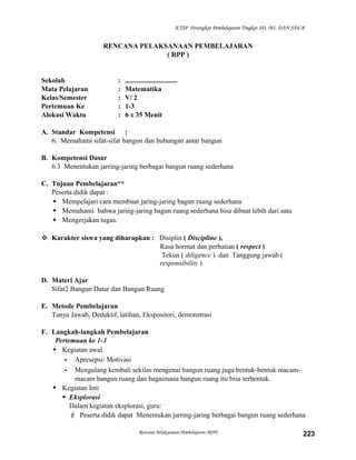 KTSP Perangkat Pembelajaran Tingkat SD, MI, DAN SDLB

RENCANA PELAKSANAAN PEMBELAJARAN
( RPP )

Sekolah
Mata Pelajaran
Kelas/Semester
Pertemuan Ke
Alokasi Waktu

:
:
:
:
:

..............................
Matematika
V/ 2
1-3
6 x 35 Menit

A. Standar Kompetensi :
6. Memahami sifat-sifat bangun dan hubungan antar bangun
B. Kompetensi Dasar
6.3 Menentukan jarring-jaring berbagai bangun ruang sederhana
C. Tujuan Pembelajaran**
Peserta didik dapat :
 Mempelajari cara membuat jaring-jaring bagun ruang sederhana
 Memahami bahwa jaring-jaring bagun ruang sederhana bisa dibuat lebih dari satu
 Mengerjakan tugas.
 Karakter siswa yang diharapkan : Disiplin ( Discipline ),
Rasa hormat dan perhatian ( respect )
Tekun ( diligence ) dan Tanggung jawab (
responsibility )
D. Materi Ajar
Sifat2 Bangun Datar dan Bangun Ruang
E. Metode Pembelajaran
Tanya Jawab, Deduktif, latihan, Ekspositori, demonstrasi
F. Langkah-langkah Pembelajaran
Pertemuan ke 1-3
 Kegiatan awal
- Apresepsi/ Motivasi
- Mengulang kembali sekilas mengenai bangun ruang juga bentuk-bentuk macammacam bangun ruang dan bagaimana bangun ruang itu bisa terbentuk.
 Kegiatan Inti
 Eksplorasi
Dalam kegiatan eksplorasi, guru:
 Peserta didik dapat Menentukan jarring-jaring berbagai bangun ruang sederhana
Rencana Pelaksanaan Pembelajaran (RPP)

223

 