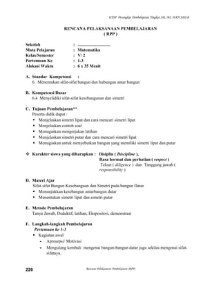 KTSP Perangkat Pembelajaran Tingkat SD, MI, DAN SDLB

RENCANA PELAKSANAAN PEMBELAJARAN
( RPP )
Sekolah
Mata Pelajaran
Kelas/Semester
Pertemuan Ke
Alokasi Waktu

:
:
:
:
:

..............................
Matematika
V/ 2
1-3
6 x 35 Menit

A. Standar Kompetensi :
6. Menentukan sifat-sifat bangun dan hubungan antar bangun
B. Kompetensi Dasar
6.4 Menyelidiki sifat-sifat kesebangunan dan simetri
C. Tujuan Pembelajaran**
Peserta didik dapat :
 Menjelaskan simetri lipat dan cara mencari simetri lipat
 Menjelaskan contoh soal
 Menugaskan mengerjakan latihan
 Menjelaskan simetri putar dan cara mencari simetri lipat
 Menugaskan untuk menyebutkan bangun yang memiliki simetri lipat dan putar
 Karakter siswa yang diharapkan : Disiplin ( Discipline ),
Rasa hormat dan perhatian ( respect )
Tekun ( diligence ) dan Tanggung jawab (
responsibility )
D. Materi Ajar
Sifat-sifat Bangun Kesebanguan dan Simetri pada bangun Datar
 Menunjukkan kesebangun antarbangun datar
 Menentukan simetri lipat dan simetri putar
E. Metode Pembelajaran
Tanya Jawab, Deduktif, latihan, Ekspositori, demonstrasi
F. Langkah-langkah Pembelajaran
Pertemuan ke 1-3
 Kegiatan awal
- Apresepsi/ Motivasi
- Mengulang kembali mengenai bangun-bangun datar juga sekilas mengenai sifatsifatnya.

226

Rencana Pelaksanaan Pembelajaran (RPP)

 