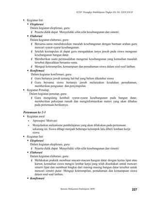 KTSP Perangkat Pembelajaran Tingkat SD, MI, DAN SDLB

 Kegiatan Inti
 Eksplorasi
Dalam kegiatan eksplorasi, guru:
 Peserta didik dapat Menyelidiki sifat-sifat kesebangunan dan simetri
 Elaborasi
Dalam kegiatan elaborasi, guru:
 Bersama-sama mendiskusikan masalah kesebangunan dengan bantuan arahan guru
mencari syarat-syarat kesebangunan.
 Setelah kesimpulan di dapat guru mengadakan tanya jawab pada siswa mengenai
kesebangunan bangun datar.
 Memberikan suatu permasalahan mengenai kesebangunan yang kemudian masalah
tersebut dipecahkan bersama-sama.
 Menguji keterampilan, kemampuan dan pemahaman siswa dalam soal-soal latihan.
 Konfirmasi
Dalam kegiatan konfirmasi, guru:
 Guru bertanya jawab tentang hal-hal yang belum diketahui siswa
 Guru bersama siswa bertanya jawab meluruskan kesalahan pemahaman,
memberikan penguatan dan penyimpulan
 Kegiatan Penutup
Dalam kegiatan penutup, guru:
 Guru mengulang kembali syarat-syarat kesebangunan pada bangun datar,
memberikan pekerjaan rumah dan menginformasikan materi yang akan dibahas
pada pertemuan berikutnya.
Pertemuan ke 2-3
 Kegiatan awal
- Apresepsi/ Motivasi
- Menjelaskan mekanisme pembelajaran yang akan dilakukan pada pertemuan
sekarang ini. Siswa dibagi menjadi beberapa kelompok lalu diberi lembaer kerja
siswa.
 Kegiatan Inti
 Eksplorasi
Dalam kegiatan eksplorasi, guru:
 Peserta didik dapat Menyelidiki sifat-sifat kesebangunan dan simetri
 Elaborasi
Dalam kegiatan elaborasi, guru:
 Melakukan praktek membuat macam-macam bangun datar dengan kertas lipat atau
karton, kemudian siswa mengisi lembar kerja yang telah disediakan untuk mencari
simetri lipat dan membuat bingkai dari masing-masing bangun datar tersebut untuk
mencari simetri putar. Menguji keterampilan, pemahaman dan kemampuan siswa
dalam soal-soal latihan.
 Konfirmasi

Rencana Pelaksanaan Pembelajaran (RPP)

227

 