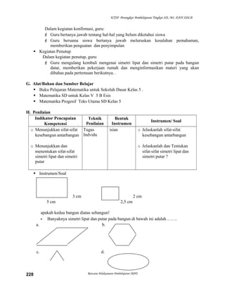KTSP Perangkat Pembelajaran Tingkat SD, MI, DAN SDLB

Dalam kegiatan konfirmasi, guru:
 Guru bertanya jawab tentang hal-hal yang belum diketahui siswa
 Guru bersama siswa bertanya jawab meluruskan kesalahan pemahaman,
memberikan penguatan dan penyimpulan
 Kegiatan Penutup
Dalam kegiatan penutup, guru:
 Guru mengulang kembali mengenai simetri lipat dan simetri putar pada bangun
datar, memberikan pekerjaan rumah dan menginformasikan materi yang akan
dibahas pada pertemuan berikutnya. .
G. Alat/Bahan dan Sumber Belajar
 Buku Pelajaran Matematika untuk Sekolah Dasar Kelas 5 .
 Matematika SD untuk Kelas V 5 B Esis
 Matematika Progesif Teks Utama SD Kelas 5
H. Penilaian
Indikator Pencapaian
Teknik
Penilaian
Kompetensi
o Menunjukkan sifat-sifat Tugas
kesebangun antarbangun Indvidu

Bentuk
Instrumen
isian

Instrumen/ Soal
o Jelaskanlah sifat-sifat
kesebangun antarbangun

o Menunjukkan dan
menentukan sifat-sifat
simetri lipat dan simetri
putar

o Jelaskanlah dan Tentukan
sifat-sifat simetri lipat dan
simetri putar ?

 Instrumen/Soal
-

3 cm

2 cm

5 cm

2,5 cm

apakah kedua bangun diatas sebangun!
- Banyaknya simetri lipat dan putar pada bangun di bawah ini adalah……..
a.
b.

c.

228

d.

Rencana Pelaksanaan Pembelajaran (RPP)

 