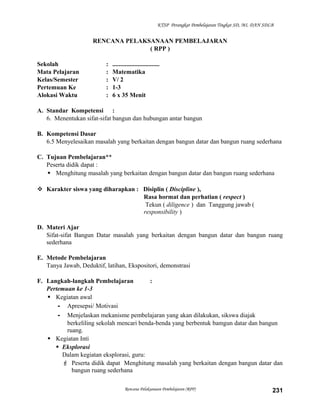 KTSP Perangkat Pembelajaran Tingkat SD, MI, DAN SDLB

RENCANA PELAKSANAAN PEMBELAJARAN
( RPP )
Sekolah
Mata Pelajaran
Kelas/Semester
Pertemuan Ke
Alokasi Waktu

:
:
:
:
:

..............................
Matematika
V/ 2
1-3
6 x 35 Menit

A. Standar Kompetensi :
6. Menentukan sifat-sifat bangun dan hubungan antar bangun
B. Kompetensi Dasar
6.5 Menyelesaikan masalah yang berkaitan dengan bangun datar dan bangun ruang sederhana
C. Tujuan Pembelajaran**
Peserta didik dapat :
 Menghitung masalah yang berkaitan dengan bangun datar dan bangun ruang sederhana
 Karakter siswa yang diharapkan : Disiplin ( Discipline ),
Rasa hormat dan perhatian ( respect )
Tekun ( diligence ) dan Tanggung jawab (
responsibility )
D. Materi Ajar
Sifat-sifat Bangun Datar masalah yang berkaitan dengan bangun datar dan bangun ruang
sederhana
E. Metode Pembelajaran
Tanya Jawab, Deduktif, latihan, Ekspositori, demonstrasi
F. Langkah-langkah Pembelajaran
:
Pertemuan ke 1-3
 Kegiatan awal
- Apresepsi/ Motivasi
- Menjelaskan mekanisme pembelajaran yang akan dilakukan, sikswa diajak
berkeliling sekolah mencari benda-benda yang berbentuk bamgun datar dan bangun
ruang.
 Kegiatan Inti
 Eksplorasi
Dalam kegiatan eksplorasi, guru:
 Peserta didik dapat Menghitung masalah yang berkaitan dengan bangun datar dan
bangun ruang sederhana
Rencana Pelaksanaan Pembelajaran (RPP)

231

 