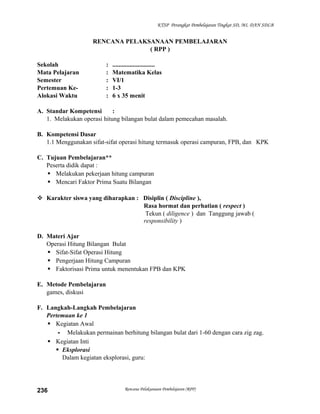 KTSP Perangkat Pembelajaran Tingkat SD, MI, DAN SDLB

RENCANA PELAKSANAAN PEMBELAJARAN
( RPP )
Sekolah
Mata Pelajaran
Semester
Pertemuan KeAlokasi Waktu

:
:
:
:
:

...........................
Matematika Kelas
VI/1
1-3
6 x 35 menit

A. Standar Kompetensi
:
1. Melakukan operasi hitung bilangan bulat dalam pemecahan masalah.
B. Kompetensi Dasar
1.1 Menggunakan sifat-sifat operasi hitung termasuk operasi campuran, FPB, dan KPK
C. Tujuan Pembelajaran**
Peserta didik dapat :
 Melakukan pekerjaan hitung campuran
 Mencari Faktor Prima Suatu Bilangan
 Karakter siswa yang diharapkan : Disiplin ( Discipline ),
Rasa hormat dan perhatian ( respect )
Tekun ( diligence ) dan Tanggung jawab (
responsibility )
D. Materi Ajar
Operasi Hitung Bilangan Bulat
 Sifat-Sifat Operasi Hitung
 Pengerjaan Hitung Campuran
 Faktorisasi Prima untuk menentukan FPB dan KPK
E. Metode Pembelajaran
games, diskusi
F. Langkah-Langkah Pembelajaran
Pertemuan ke 1
 Kegiatan Awal
- Melakukan permainan berhitung bilangan bulat dari 1-60 dengan cara zig zag.
 Kegiatan Inti
 Eksplorasi
Dalam kegiatan eksplorasi, guru:

236

Rencana Pelaksanaan Pembelajaran (RPP)

 