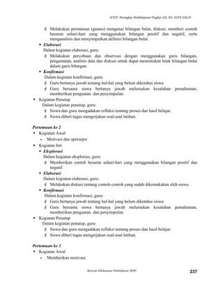 KTSP Perangkat Pembelajaran Tingkat SD, MI, DAN SDLB

 Melakukan permainan (games) mengenai bilangan bulat, diskusi, memberi contoh
besaran sehari-hari yang menggunakan bilangan positif dan negatif, serta
menganalisis dan menyimpulkan definisi bilangan bulat.
 Elaborasi
Dalam kegiatan elaborasi, guru:
 Melakukan percobaan dan observasi dengan menggunakan garis bilangan,
pengamatan, analisis data dan diskusi untuk dapat menentukan letak bilangan bulat
dalam garis bilangan.
 Konfirmasi
Dalam kegiatan konfirmasi, guru:
 Guru bertanya jawab tentang hal-hal yang belum diketahui siswa
 Guru bersama siswa bertanya jawab meluruskan kesalahan pemahaman,
memberikan penguatan dan penyimpulan
 Kegiatan Penutup
Dalam kegiatan penutup, guru:
 Siswa dan guru mengadakan refleksi tentang proses dan hasil belajar.
 Siswa diberi tugas mengerjakan soal-soal latihan.
Pertemuan ke 2
 Kegiatan Awal
- Motivasi dan apersepsi
 Kegiatan Inti
 Eksplorasi
Dalam kegiatan eksplorasi, guru:
 Memberikan contoh besaran sehari-hari yang menggunakan bilangan positif dan
negatif.
 Elaborasi
Dalam kegiatan elaborasi, guru:
 Melakukan diskusi tentang contoh-contoh yang sudah dikemukakan oleh siswa.
 Konfirmasi
Dalam kegiatan konfirmasi, guru:
 Guru bertanya jawab tentang hal-hal yang belum diketahui siswa
 Guru bersama siswa bertanya jawab meluruskan kesalahan pemahaman,
memberikan penguatan dan penyimpulan
 Kegiatan Penutup
Dalam kegiatan penutup, guru:
 Siswa dan guru mengadakan refleksi tentang proses dan hasil belajar.
 Siswa diberi tugas mengerjakan soal-soal latihan.
Pertemuan ke 3
 Kegiatan Awal
- Memberikan motivasi.
Rencana Pelaksanaan Pembelajaran (RPP)

237

 