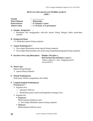 KTSP Perangkat Pembelajaran Tingkat SD, MI, DAN SDLB

RENCANA PELAKSANAAN PEMBELAJARAN
( RPP )
Sekolah
Mata Pelajaran
Kelas/semester
Alokasi waktu

:
:
:
:

.........................
Matematika
IV (Empat) /1 (satu)
2 x 35 menit (1 X pertemuan)

A. Standar Kompetensi :
1. Memahami dan menggunakan sifat-sifat operasi hitung bilangan dalam pemecahan
masalah
B. Kompetensi Dasar
1.4 Melakukan operasi hitung campuran
C. Tujuan Pembelajaran**
 Siswa dapat Menentukan aturan operasi hitung campuran
 Siswa dapat Menyelesaikan soal ceritra yang mengandung pengerjaan hitung campuran
 Karakter siswa yang diharapkan : Disiplin ( Discipline ),
Rasa hormat dan perhatian ( respect )
Tekun ( diligence ) dan Tanggung jawab (
responsibility )
D. Materi Ajar
Operasi hitung bilangan
 operasi hitung campuran
E. Metode Pembelajaran
Study kasus, Diskusi, pengamatan, dan Latihan
F. Langkah-langkah Pembelajaran
Pertemuan ke 1
 Kegiatan awal
- Apresepsi/ Motivasi
- Memberikan games untuk membangkitkan semangat siswa.
 Kegiatan Inti
 Eksplorasi
Dalam kegiatan eksplorasi, guru:
 Siswa dapat Melakukan operasi hitung campuran
 Elaborasi
Dalam kegiatan elaborasi, guru:

24

Rencana Pelaksanaan Pembelajaran (RPP)

 