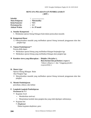 KTSP Perangkat Pembelajaran Tingkat SD, MI, DAN SDLB

RENCANA PELAKSANAAN PEMBELAJARAN
( RPP )
Sekolah
Mata Pelajaran
Kelas/Semester
Pertemuan KeAlokasi Waktu

:
:
:
:
:

...........................
Matematika
VI/1
1-3
6 x 35 menit

A. Standar Kompetensi
:
1. Melakukan operasi hitung bilangan bulat dalam pemecahan masalah.
B. Kompetensi Dasar
1.3 Menyelesaikan masalah yang melibatkan operasi hitung termasuk penggunaan akar dan
pangkat tiga.
C. Tujuan Pembelajaran**
Peserta didik dapat :
 Melakukan operasi hitung yang melibatkan bilangan berpangkat tiga
 Melakukan operasi hitung yang melibatkan bilangan akar pangkat tiga
 Karakter siswa yang diharapkan : Disiplin ( Discipline ),
Rasa hormat dan perhatian ( respect )
Tekun ( diligence ) dan Tanggung jawab (
responsibility )
D. Materi Ajar
Operasi Hitung Bilangan Bulat
Akar Pangkat Tiga
 Menyelesaikan masalah yang melibatkan operasi hitung termasuk penggunaan akar dan
pangkat
E. Metode Pembelajaran
percobaan, diskusi, dan latihan
F. Langkah-Langkah Pembelajaran
Pertemuan ke 1-3
 Kegiatan Awal
- Memberikan motivasi.
- Menjelaskan kembali akar pangkat dua yang telah dipelajari sebelumnya.
 Kegiatan Inti
 Eksplorasi
Dalam kegiatan eksplorasi, guru:
244

Rencana Pelaksanaan Pembelajaran (RPP)

 