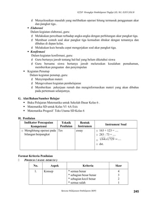 KTSP Perangkat Pembelajaran Tingkat SD, MI, DAN SDLB

 Menyelesaikan masalah yang melibatkan operasi hitung termasuk penggunaan akar
dan pangkat tiga..
 Elaborasi
Dalam kegiatan elaborasi, guru:
 Melakukan percobaan terhadap angka-angka dengan perhitungan akar pangkat tiga.
 Membuat contoh soal akar pangkat tiga kemudian ditukar dengan temannya dan
dibahas di depan kelas.
 Melakukan kuis beradu cepat mengerjakan soal akar pangkat tiga.
 Konfirmasi
Dalam kegiatan konfirmasi, guru:
 Guru bertanya jawab tentang hal-hal yang belum diketahui siswa
 Guru bersama siswa bertanya jawab meluruskan kesalahan pemahaman,
memberikan penguatan dan penyimpulan
 Kegiatan Penutup
Dalam kegiatan penutup, guru:
 Menyimpulkan materi
 Mengevaluasi kegiatan pembelajaran
 Memberikan pekerjaan rumah dan menginformasikan materi yang akan dibahas
pada pertemuan selanjutnya.
G. Alat/Bahan/Sumber Belajar
 Buku Pelajaran Matematika untuk Sekolah Dasar Kelas 6 .
 Matematika SD untuk Kelas VI 6A Esis
 Matematika Progesif Teks Utama SD Kelas 6
H. Penilaian
Indikator Pencapaian
Teknik
Penilaian
Kompetensi
o Menghitung operasi pada Tes
bilangan berpangkat

Bentuk
Instrumen
essay

Instrumen/ Soal
o 163 + 123 = ....
o 283 : 73 = ....
3
3
o 64 x 729 = ....
o dst.

Format Kriteria Penilaian

PRODUK ( HASIL DISKUSI )
No.
1.

Aspek
Konsep

Kriteria
* semua benar
* sebagian besar benar
* sebagian kecil benar
* semua salah
Rencana Pelaksanaan Pembelajaran (RPP)

Skor
4
3
2
1
245

 