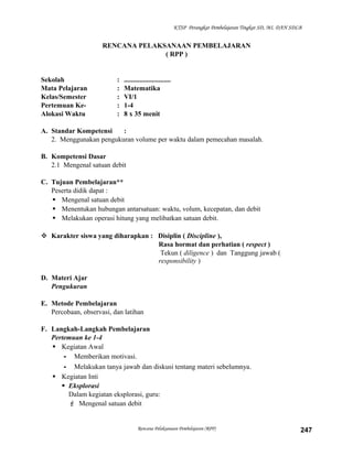 KTSP Perangkat Pembelajaran Tingkat SD, MI, DAN SDLB

RENCANA PELAKSANAAN PEMBELAJARAN
( RPP )

Sekolah
Mata Pelajaran
Kelas/Semester
Pertemuan KeAlokasi Waktu

:
:
:
:
:

...........................
Matematika
VI/1
1-4
8 x 35 menit

A. Standar Kompetensi
:
2. Menggunakan pengukuran volume per waktu dalam pemecahan masalah.
B. Kompetensi Dasar
2.1 Mengenal satuan debit
C. Tujuan Pembelajaran**
Peserta didik dapat :
 Mengenal satuan debit
 Menentukan hubungan antarsatuan: waktu, volum, kecepatan, dan debit
 Melakukan operasi hitung yang melibatkan satuan debit.
 Karakter siswa yang diharapkan : Disiplin ( Discipline ),
Rasa hormat dan perhatian ( respect )
Tekun ( diligence ) dan Tanggung jawab (
responsibility )
D. Materi Ajar
Pengukuran
E. Metode Pembelajaran
Percobaan, observasi, dan latihan
F. Langkah-Langkah Pembelajaran
Pertemuan ke 1-4
 Kegiatan Awal
- Memberikan motivasi.
- Melakukan tanya jawab dan diskusi tentang materi sebelumnya.
 Kegiatan Inti
 Eksplorasi
Dalam kegiatan eksplorasi, guru:
 Mengenal satuan debit

Rencana Pelaksanaan Pembelajaran (RPP)

247

 