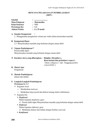 KTSP Perangkat Pembelajaran Tingkat SD, MI, DAN SDLB

RENCANA PELAKSANAAN PEMBELAJARAN
( RPP )
Sekolah
Mata Pelajaran
Kelas/Semester
Pertemuan KeAlokasi Waktu

:
:
:
:
:

...........................
Matematika
VI/1
1-3
6 x 35 menit

A. Standar Kompetensi
:
2. Menggunakan pengukuran volume per waktu dalam pemecahan masalah.
B. Kompetensi Dasar
2.2 Menyelesaikan masalah yang berkaitan dengan satuan debit
C. Tujuan Pembelajaran**
Peserta didik dapat :
Menyelesaikan masalah yang berkaitan dengan satuan debit
 Karakter siswa yang diharapkan : Disiplin ( Discipline ),
Rasa hormat dan perhatian ( respect )
Tekun ( diligence ) dan Tanggung jawab (
responsibility )
D. Materi Ajar
Pengukuran
E. Metode Pembelajaran
diskusi dan latihan
F. Langkah-Langkah Pembelajaran
Pertemuan ke 1-3
 Kegiatan Awal
- Memberikan motivasi.
- Melakukan tanya jawab dan diskusi tentang materi sebelumnya.
 Kegiatan Inti
 Eksplorasi
Dalam kegiatan eksplorasi, guru:
 Peserta didik dapat Menyelesaikan masalah yang berkaitan dengan satuan debit
 Elaborasi
Dalam kegiatan elaborasi, guru:
 Melakukan diskusi dan latihan dengan fasilitas soal-soal.
 Konfirmasi

250

Rencana Pelaksanaan Pembelajaran (RPP)

 