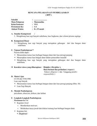 KTSP Perangkat Pembelajaran Tingkat SD, MI, DAN SDLB

RENCANA PELAKSANAAN PEMBELAJARAN
( RPP )
Sekolah
Mata Pelajaran
Kelas/Semester
Pertemuan KeAlokasi Waktu

:
:
:
:
:

...........................
Matematika
VI/1
1-4
8 x 35 menit

A. Standar Kompetensi
:
3. Menghitung luas segi banyak sederhana, luas lingkaran, dan volume prisma segitiga
B. Kompetensi Dasar
3.1 Menghitung luas segi banyak yang merupakan gabungan
sederhana.

dari dua bangun datar

C. Tujuan Pembelajaran**
Peserta didik dapat :
 Menurunkan rumus luas berbagai bangun datar dari luas persegi panjang
 Menerapkan rumus luas bangun datar dalam pemecahan masalah
 Menghitung luas segi banyak yang merupakan gabungan dari dua bangun datar
sederhana.
 Karakter siswa yang diharapkan : Disiplin ( Discipline ),
Rasa hormat dan perhatian ( respect )
Tekun ( diligence ) dan Tanggung jawab (
responsibility )
D. Materi Ajar
LUAS dan VOLUME
Luas segi banyak
 Menurunkan rumus luas berbagai bangun datar dari luas persegi panjang (Hlm. 50)
 Luas Segi Banyak
E. Metode Pembelajaran
percobaan, observasi, diskusi, dan latihan
F. Langkah-Langkah Pembelajaran
Pertemuan ke 1-4
 Kegiatan Awal
- Memberikan motivasi.
- Melakukan tanya jawab dan diskusi tentang luas berbagai bangun datar.
 Kegiatan Inti
 Eksplorasi
Rencana Pelaksanaan Pembelajaran (RPP)

253

 