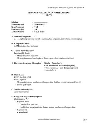 KTSP Perangkat Pembelajaran Tingkat SD, MI, DAN SDLB

RENCANA PELAKSANAAN PEMBELAJARAN
( RPP )

Sekolah
Mata Pelajaran
Kelas/Semester
Pertemuan KeAlokasi Waktu

:
:
:
:
:

...........................
Matematika
VI/1
1-4
8 x 35 menit

A. Standar Kompetensi
:
3. Menghitung luas segi banyak sederhana, luas lingkaran, dan volume prisma segitiga
B. Kompetensi Dasar
3.2 Menghitung luas lingkaran
C. Tujuan Pembelajaran**
Peserta didik dapat :
 Menghitung luas lingkaran
 Menerapkan rumus luas lingkaran dalam pemecahan masalah sehari-hari
 Karakter siswa yang diharapkan : Disiplin ( Discipline ),
Rasa hormat dan perhatian ( respect )
Tekun ( diligence ) dan Tanggung jawab (
responsibility )
D. Materi Ajar
LUAS dan VOLUME
Luas Lingkaran
 Menurunkan rumus luas berbagai bangun datar dari luas persegi panjang (Hlm. 50)
 Luas Segi Banyak
E. Metode Pembelajaran
diskusi dan latihan
F. Langkah-Langkah Pembelajaran
Pertemuan ke 1-4
 Kegiatan Awal
- Memberikan motivasi.
- Melakukan tanya jawab dan diskusi tentang luas berbagai bangun datar.
 Kegiatan Inti
 Eksplorasi

Rencana Pelaksanaan Pembelajaran (RPP)

257

 