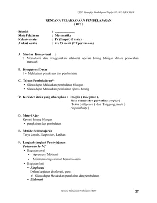KTSP Perangkat Pembelajaran Tingkat SD, MI, DAN SDLB

RENCANA PELAKSANAAN PEMBELAJARAN
( RPP )
Sekolah
Mata Pelajaran
Kelas/semester
Alokasi waktu

:
:
:
:

.........................
Matematika
IV (Empat) /1 (satu)
4 x 35 menit (2 X pertemuan)

A. Standar Kompetensi :
1. Memahami dan menggunakan sifat-sifat operasi hitung bilangan dalam pemecahan
masalah
B. Kompetensi Dasar
1.6 Melakukan penaksiran dan pembulatan
C. Tujuan Pembelajaran**
 Siswa dapat Melakukan pembulatan bilangan
 Siswa dapat Melakukan penaksiran operasi hitung
 Karakter siswa yang diharapkan : Disiplin ( Discipline ),
Rasa hormat dan perhatian ( respect )
Tekun ( diligence ) dan Tanggung jawab (
responsibility )
D. Materi Ajar
Operasi hitung bilangan
 penaksiran dan pembulatan
E. Metode Pembelajaran
Tanya Jawab, Ekspositori, Latihan
F. Langkah-langkah Pembelajaran
Pertemuan ke 1-2
 Kegiatan awal
- Apresepsi/ Motivasi
- Membahas tugas rumah bersama-sama.
 Kegiatan Inti
 Eksplorasi
Dalam kegiatan eksplorasi, guru:
 Siswa dapat Melakukan penaksiran dan pembulatan
 Elaborasi

Rencana Pelaksanaan Pembelajaran (RPP)

27

 