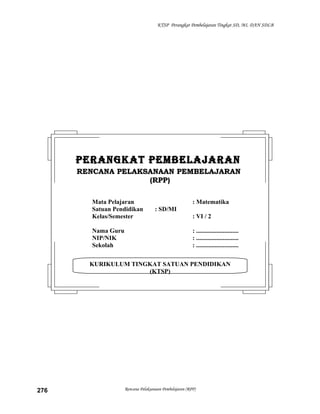 KTSP Perangkat Pembelajaran Tingkat SD, MI, DAN SDLB

PERANGKAT PEMBELAJARAN
RENCANA PELAKSANAAN PEMBELAJARAN
(RPP)
Mata Pelajaran
Satuan Pendidikan
Kelas/Semester
Nama Guru
NIP/NIK
Sekolah

: Matematika
: SD/MI
: VI / 2
: ...........................
: ...........................
: ...........................

KURIKULUM TINGKAT SATUAN PENDIDIKAN
(KTSP)

276

Rencana Pelaksanaan Pembelajaran (RPP)

 
