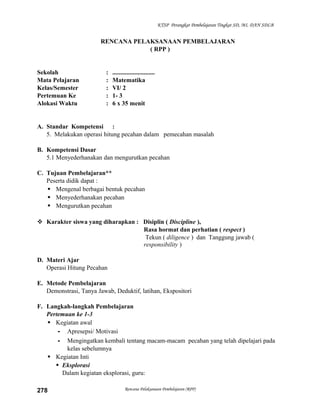 KTSP Perangkat Pembelajaran Tingkat SD, MI, DAN SDLB

RENCANA PELAKSANAAN PEMBELAJARAN
( RPP )

Sekolah
Mata Pelajaran
Kelas/Semester
Pertemuan Ke
Alokasi Waktu

:
:
:
:
:

...........................
Matematika
VI/ 2
1- 3
6 x 35 menit

A. Standar Kompetensi :
5. Melakukan operasi hitung pecahan dalam pemecahan masalah
B. Kompetensi Dasar
5.1 Menyederhanakan dan mengurutkan pecahan
C. Tujuan Pembelajaran**
Peserta didik dapat :
 Mengenal berbagai bentuk pecahan
 Menyederhanakan pecahan
 Mengurutkan pecahan
 Karakter siswa yang diharapkan : Disiplin ( Discipline ),
Rasa hormat dan perhatian ( respect )
Tekun ( diligence ) dan Tanggung jawab (
responsibility )
D. Materi Ajar
Operasi Hitung Pecahan
E. Metode Pembelajaran
Demonstrasi, Tanya Jawab, Deduktif, latihan, Ekspositori
F. Langkah-langkah Pembelajaran
Pertemuan ke 1-3
 Kegiatan awal
- Apresepsi/ Motivasi
- Mengingatkan kembali tentang macam-macam pecahan yang telah dipelajari pada
kelas sebelumnya
 Kegiatan Inti
 Eksplorasi
Dalam kegiatan eksplorasi, guru:
278

Rencana Pelaksanaan Pembelajaran (RPP)

 
