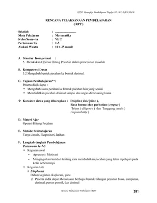 KTSP Perangkat Pembelajaran Tingkat SD, MI, DAN SDLB

RENCANA PELAKSANAAN PEMBELAJARAN
( RPP )
Sekolah
Mata Pelajaran
Kelas/Semester
Pertemuan Ke
Alokasi Waktu

:
:
:
:
:

...........................
Matematika
VI/ 2
1-5
10 x 35 menit

A. Standar Kompetensi :
5. Melakukan Operasi Hitung Pecahan dalam pemecahan masalah
B. Kompetensi Dasar
5.2 Mengubah bentuk pecahan ke bentuk desimal.
C. Tujuan Pembelajaran**:
Peserta didik dapat :
 Mengubah suatu pecahan ke bentuk pecahan lain yang sesuai
 Membulatkan pecahan desimal sampai dua angka di belakang koma
 Karakter siswa yang diharapkan : Disiplin ( Discipline ),
Rasa hormat dan perhatian ( respect )
Tekun ( diligence ) dan Tanggung jawab (
responsibility )
D. Materi Ajar
Operasi Hitung Pecahan
E. Metode Pembelajaran
Tanya Jawab, Ekspositori, latihan
F. Langkah-langkah Pembelajaran
Pertemuan ke 1-5
 Kegiatan awal
- Apresepsi/ Motivasi
- Mengingatkan kembali tentang cara membulatkan pecahan yang telah dipelajari pada
kelas sebelumnya
 Kegiatan Inti
 Eksplorasi
Dalam kegiatan eksplorasi, guru:
 Peserta didik dapat Menuliskan berbagai bentuk bilangan pecahan biasa, campuran,
desimal, persen permil, dan desimal
Rencana Pelaksanaan Pembelajaran (RPP)

281

 