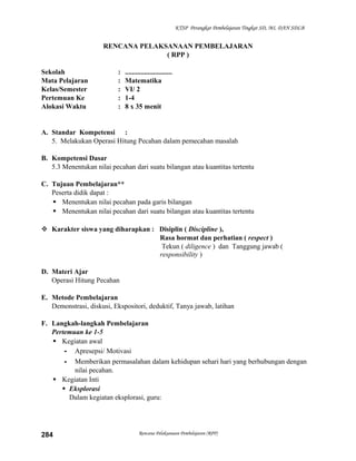 KTSP Perangkat Pembelajaran Tingkat SD, MI, DAN SDLB

RENCANA PELAKSANAAN PEMBELAJARAN
( RPP )
Sekolah
Mata Pelajaran
Kelas/Semester
Pertemuan Ke
Alokasi Waktu

:
:
:
:
:

...........................
Matematika
VI/ 2
1-4
8 x 35 menit

A. Standar Kompetensi :
5. Melakukan Operasi Hitung Pecahan dalam pemecahan masalah
B. Kompetensi Dasar
5.3 Menentukan nilai pecahan dari suatu bilangan atau kuantitas tertentu
C. Tujuan Pembelajaran**
Peserta didik dapat :
 Menentukan nilai pecahan pada garis bilangan
 Menentukan nilai pecahan dari suatu bilangan atau kuantitas tertentu
 Karakter siswa yang diharapkan : Disiplin ( Discipline ),
Rasa hormat dan perhatian ( respect )
Tekun ( diligence ) dan Tanggung jawab (
responsibility )
D. Materi Ajar
Operasi Hitung Pecahan
E. Metode Pembelajaran
Demonstrasi, diskusi, Ekspositori, deduktif, Tanya jawab, latihan
F. Langkah-langkah Pembelajaran
Pertemuan ke 1-5
 Kegiatan awal
- Apresepsi/ Motivasi
- Memberikan permasalahan dalam kehidupan sehari hari yang berhubungan dengan
nilai pecahan.
 Kegiatan Inti
 Eksplorasi
Dalam kegiatan eksplorasi, guru:

284

Rencana Pelaksanaan Pembelajaran (RPP)

 