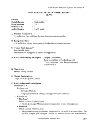 KTSP Perangkat Pembelajaran Tingkat SD, MI, DAN SDLB

RENCANA PELAKSANAAN PEMBELAJARAN
( RPP )
Sekolah
Mata Pelajaran
Kelas/Semester
Pertemuan Ke
Alokasi Waktu

:
:
:
:
:

...........................
Matematika
VI/ 2
1
2 x 35 menit

A. Standar Kompetensi :
5. Melakukan Operasi Hitung Pecahan dalam pemecahan masalah
B. Kompetensi Dasar
5.4 Melakukan operasi hitung yang melibatkan berbagai bentuk pecahan
C. Tujuan Pembelajaran**
Peserta didik dapat :
Melakukan dan menggunakan operasi hitung pecahan
 Karakter siswa yang diharapkan : Disiplin ( Discipline ),
Rasa hormat dan perhatian ( respect )
Tekun ( diligence ) dan Tanggung jawab (
responsibility )
D. Materi Ajar
Operasi Hitung Pecahan
E. Metode Pembelajaran
Tanya Jawab, Ekspositori, latihan
F. Langkah-langkah Pembelajaran
Pertemuan ke 1
 Kegiatan awal
- Apresepsi/ Motivasi
- Mengingatkan kembali tentang konsep pecahan dan contohnya.
 Kegiatan Inti
 Eksplorasi
Dalam kegiatan eksplorasi, guru:
 Peserta didik dapat Melakukan dan menggunakan operasi hitung pecahan
 Elaborasi
Dalam kegiatan elaborasi, guru:
 Menjelaskan cara menjumlahkan, mengurangkan, mengalikan serta membagi dua
pecahan dengan garis bilangan. Setelah itu mendiskusikan cara menjumlahkan,
Rencana Pelaksanaan Pembelajaran (RPP)

287

 