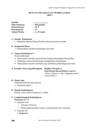 KTSP Perangkat Pembelajaran Tingkat SD, MI, DAN SDLB

RENCANA PELAKSANAAN PEMBELAJARAN
( RPP )

Sekolah
Mata Pelajaran
Kelas/Semester
Pertemuan Ke
Alokasi Waktu

:
:
:
:
:

...........................
Matematika
VI/ 2
1-2
4 x 35 menit

A. Standar Kompetensi :
5. Melakukan Operasi Hitung Pecahan dalam pemecahan masalah
B. Kompetensi Dasar
5.5 Memecahkan masalah perbandingan dan skala
C. Tujuan Pembelajaran**
Peserta didik dapat :
 Memecahkan masalah yang berkaitan dengan perbandingan dan pecahan.
 Melakukan operasi hitung dengan menggunakan perbandingan
 Memecahkan masalah sederhana yang melibatkan perbandingan dan skala
 Karakter siswa yang diharapkan : Disiplin ( Discipline ),
Rasa hormat dan perhatian ( respect )
Tekun ( diligence ) dan Tanggung jawab (
responsibility )
D. Materi Ajar
OPERASI HITUNG BILANGAN
 Pembuatan Skala
E. Metode Pembelajaran
Diskusi, Tanya Jawab, Ekspositori, Latihan
F. Langkah-langkah Pembelajaran
Pertemuan ke 1-2
 Kegiatan awal
- Apresepsi/ Motivasi
- Mengingatkan kembali tentang konsep pecahan dan contohnya.
 Kegiatan Inti
 Eksplorasi

290

Rencana Pelaksanaan Pembelajaran (RPP)

 