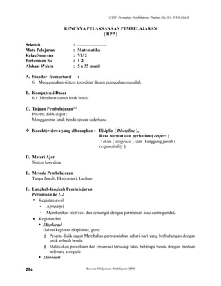 KTSP Perangkat Pembelajaran Tingkat SD, MI, DAN SDLB

RENCANA PELAKSANAAN PEMBELAJARAN
( RPP )
Sekolah
Mata Pelajaran
Kelas/Semester
Pertemuan Ke
Alokasi Waktu

:
:
:
:
:

...........................
Matematika
VI/ 2
1-2
5 x 35 menit

A. Standar Kompetensi :
6. Menggunakan sistem koordinat dalam pemecahan masalah
B. Kompetensi Dasar
6.1 Membuat denah letak benda
C. Tujuan Pembelajaran**
Peserta didik dapat :
Menggambar letak benda secara sederhana
 Karakter siswa yang diharapkan : Disiplin ( Discipline ),
Rasa hormat dan perhatian ( respect )
Tekun ( diligence ) dan Tanggung jawab (
responsibility )
D. Materi Ajar
Sistem koordinat
E. Metode Pembelajaran
Tanya Jawab, Ekspositori, Latihan
F. Langkah-langkah Pembelajaran
Pertemuan ke 1-2
 Kegiatan awal
- Apresepsi
- Memberikan motivasi dan semangat dengan permainan atau cerita pendek.
 Kegiatan Inti
 Eksplorasi
Dalam kegiatan eksplorasi, guru:
 Peserta didik dapat Membahas permasalahan sehari-hari yang berhubungan dengan
letak sebuah benda
 Melakukan percobaan dan observasi terhadap letak beberapa benda dengan bantuan
software komputer
 Elaborasi
294

Rencana Pelaksanaan Pembelajaran (RPP)

 
