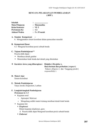 KTSP Perangkat Pembelajaran Tingkat SD, MI, DAN SDLB

RENCANA PELAKSANAAN PEMBELAJARAN
( RPP )

Sekolah
Mata Pelajaran
Kelas/Semester
Pertemuan Ke
Alokasi Waktu

:
:
:
:
:

...........................
Matematika
VI/ 2
1-2
5 x 35 menit

A. Standar Kompetensi :
6. Menggunakan sistem koordinat dalam pemecahan masalah
B. Kompetensi Dasar
6.2 Mengenal koordinat posisi sebuah benda
C. Tujuan Pembelajaran**
Peserta didik dapat :
 Membaca denah gambar
 Menentukan letak benda dari denah yang ditentukan
 Karakter siswa yang diharapkan : Disiplin ( Discipline ),
Rasa hormat dan perhatian ( respect )
Tekun ( diligence ) dan Tanggung jawab (
responsibility )
D. Materi Ajar
Sistem koordinat
E. Metode Pembelajaran
Tanya Jawab, Ekspositori, Latihan
F. Langkah-langkah Pembelajaran
Pertemuan ke 1-2
 Kegiatan awal
- Apresepsi/ Motivasi
- Mengulang sedikit materi tentang membuat denah letak benda
 Kegiatan Inti
 Eksplorasi
Dalam kegiatan eksplorasi, guru:
 Peserta didik dapat Mengenal koordinat posisi sebuah benda
 Elaborasi

Rencana Pelaksanaan Pembelajaran (RPP)

297

 