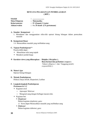 KTSP Perangkat Pembelajaran Tingkat SD, MI, DAN SDLB

RENCANA PELAKSANAAN PEMBELAJARAN
( RPP )
Sekolah
Mata Pelajaran
Kelas/semester
Alokasi waktu

:
:
:
:

.........................
Matematika
IV (Empat) /1 (satu)
4 x 35 menit (2 X pertemuan)

A. Standar Kompetensi :
1. Memahami dan menggunakan sifat-sifat operasi hitung bilangan dalam pemecahan
masalah
B. Kompetensi Dasar
1.6 Memecahkan masalah yang melibatkan uang
C. Tujuan Pembelajaran**
Peserta didik dapat :
 Menuliskan nilai uang rupiah
 Menaksir jumlah harga
 Karakter siswa yang diharapkan : Disiplin ( Discipline ),
Rasa hormat dan perhatian ( respect )
Tekun ( diligence ) dan Tanggung jawab (
responsibility )
D. Materi Ajar
Operasi hitung bilangan
E. Metode Pembelajaran
Diskusi,Tanya Jawab, Ekspositori, Latihan
F. Langkah-langkah Pembelajaran
Pertemuan ke 1-2
 Kegiatan awal
- Apresepsi/ Motivasi
- Mengenal uang dengan berbagai macam nilai.
 Kegiatan Inti
 Eksplorasi
Dalam kegiatan eksplorasi, guru:
 Siswa dapat Memecahkan masalah yang melibatkan uang
 Elaborasi
Dalam kegiatan elaborasi, guru:
30

Rencana Pelaksanaan Pembelajaran (RPP)

 