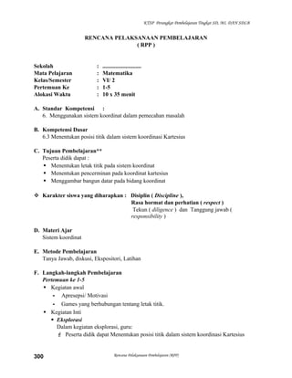 KTSP Perangkat Pembelajaran Tingkat SD, MI, DAN SDLB

RENCANA PELAKSANAAN PEMBELAJARAN
( RPP )

Sekolah
Mata Pelajaran
Kelas/Semester
Pertemuan Ke
Alokasi Waktu

:
:
:
:
:

...........................
Matematika
VI/ 2
1-5
10 x 35 menit

A. Standar Kompetensi :
6. Menggunakan sistem koordinat dalam pemecahan masalah
B. Kompetensi Dasar
6.3 Menentukan posisi titik dalam sistem koordinasi Kartesius
C. Tujuan Pembelajaran**
Peserta didik dapat :
 Menentukan letak titik pada sistem koordinat
 Menentukan pencerminan pada koordinat kartesius
 Menggambar bangun datar pada bidang koordinat
 Karakter siswa yang diharapkan : Disiplin ( Discipline ),
Rasa hormat dan perhatian ( respect )
Tekun ( diligence ) dan Tanggung jawab (
responsibility )
D. Materi Ajar
Sistem koordinat
E. Metode Pembelajaran
Tanya Jawab, diskusi, Ekspositori, Latihan
F. Langkah-langkah Pembelajaran
Pertemuan ke 1-5
 Kegiatan awal
- Apresepsi/ Motivasi
- Games yang berhubungan tentang letak titik.
 Kegiatan Inti
 Eksplorasi
Dalam kegiatan eksplorasi, guru:
 Peserta didik dapat Menentukan posisi titik dalam sistem koordinasi Kartesius

300

Rencana Pelaksanaan Pembelajaran (RPP)

 