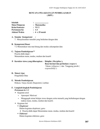 KTSP Perangkat Pembelajaran Tingkat SD, MI, DAN SDLB

RENCANA PELAKSANAAN PEMBELAJARAN
( RPP )

Sekolah
Mata Pelajaran
Kelas/Semester
Pertemuan Ke
Alokasi Waktu

:
:
:
:
:

...........................
Matematika
VI/ 2
1-3
6 x 35 menit

A. Standar Kompetensi :
7. Menyelesaikan masalah yang berkaitan dengan data
B. Kompetensi Dasar
7.2 Menentukan rata-rata hitung dan modus sekumpulan data
C. Tujuan Pembelajaran**
Peserta didik dapat :
Menentukan mean, modus, median dan kuartil
 Karakter siswa yang diharapkan : Disiplin ( Discipline ),
Rasa hormat dan perhatian ( respect )
Tekun ( diligence ) dan Tanggung jawab (
responsibility )
D. Materi Ajar
Pengolahan Data
E. Metode Pembelajaran
Diskusi, Tanya Jawab, Ekspositori, Latihan
F. Langkah-langkah Pembelajaran
Pertemuan ke 1-3
 Kegiatan awal
- Apresepsi/ Motivasi
- Menggugah minat belajar siswa dengan cerita menarik yang berhubungan dengan
makna mean, modus, median dan kuartil.
 Kegiatan Inti
 Eksplorasi
Dalam kegiatan eksplorasi, guru:
 Peserta didik dapat Menentukan mean, modus, median dan kuartil
 Elaborasi
Dalam kegiatan elaborasi, guru:
Rencana Pelaksanaan Pembelajaran (RPP)

307

 