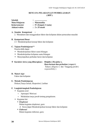 KTSP Perangkat Pembelajaran Tingkat SD, MI, DAN SDLB

RENCANA PELAKSANAAN PEMBELAJARAN
( RPP )
Sekolah
Mata Pelajaran
Kelas/semester
Alokasi waktu

:
:
:
:

.........................
Matematika
IV (Empat) /1 (satu)
2 x 35 menit

A. Standar Kompetensi :
2. Memahami dan menggunakan faktor dan kelipatan dalam pemecahan masalah
B. Kompetensi Dasar
2.1 Mendeskripsikan konsep faktor dan kelipatan
C. Tujuan Pembelajaran**
Peserta didik dapat :
 Mendeskripsikan faktor suatu bilangan
 Mendeskripsikan kelipatan suatu bilangan
 Menyimpulkan perbedan factor dan kelipatan
 Karakter siswa yang diharapkan : Disiplin ( Discipline ),
Rasa hormat dan perhatian ( respect )
Tekun ( diligence ) dan Tanggung jawab (
responsibility )
D. Materi Ajar
Faktor dan kelipatan
E. Metode Pembelajaran
Diskusi,Tanya Jawab, Ekspositori, Latihan
F. Langkah-langkah Pembelajaran
 Kegiatan awal
- Apresepsi/ Motivasi
- Melakukan tanya jawab tentang pengukuran.
 Kegiatan Inti
 Eksplorasi
Dalam kegiatan eksplorasi, guru:
 Siswa dapat Mendeskripsikan konsep faktor dan kelipatan
 Elaborasi
Dalam kegiatan elaborasi, guru:

34

Rencana Pelaksanaan Pembelajaran (RPP)

 