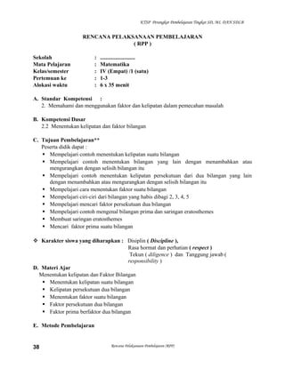 KTSP Perangkat Pembelajaran Tingkat SD, MI, DAN SDLB

RENCANA PELAKSANAAN PEMBELAJARAN
( RPP )
Sekolah
Mata Pelajaran
Kelas/semester
Pertemuan ke
Alokasi waktu

:
:
:
:
:

.........................
Matematika
IV (Empat) /1 (satu)
1-3
6 x 35 menit

A. Standar Kompetensi :
2. Memahami dan menggunakan faktor dan kelipatan dalam pemecahan masalah
B. Kompetensi Dasar
2.2 Menentukan kelipatan dan faktor bilangan
C. Tujuan Pembelajaran**
Peserta didik dapat :
 Mempelajari contoh menentukan kelipatan suatu bilangan
 Mempelajari contoh menentukan bilangan yang lain dengan menambahkan atau
mengurangkan dengan selisih bilangan itu
 Mempelajari contoh menentukan kelipatan persekutuan dari dua bilangan yang lain
dengan menambahkan atau mengurangkan dengan selisih bilangan itu
 Mempelajari cara menentukan faktor suatu bilangan
 Mempelajari ciri-ciri dari bilangan yang habis dibagi 2, 3, 4, 5
 Mempelajari mencari faktor persekutuan dua bilangan
 Mempelajari contoh mengenal bilangan prima dan saringan eratosthemes
 Membuat saringan eratosthemes
 Mencari faktor prima suatu bilangan
 Karakter siswa yang diharapkan : Disiplin ( Discipline ),
Rasa hormat dan perhatian ( respect )
Tekun ( diligence ) dan Tanggung jawab (
responsibility )
D. Materi Ajar
Menentukan kelipatan dan Faktor Bilangan
 Menentukan kelipatan suatu bilangan
 Kelipatan persekutuan dua bilangan
 Menentukan faktor suatu bilangan
 Faktor persekutuan dua bilangan
 Faktor prima berfaktor dua bilangan
E. Metode Pembelajaran

38

Rencana Pelaksanaan Pembelajaran (RPP)

 