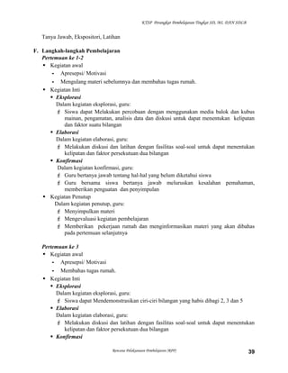 KTSP Perangkat Pembelajaran Tingkat SD, MI, DAN SDLB

Tanya Jawab, Ekspositori, Latihan
F. Langkah-langkah Pembelajaran
Pertemuan ke 1-2
 Kegiatan awal
- Apresepsi/ Motivasi
- Mengulang materi sebelumnya dan membahas tugas rumah.
 Kegiatan Inti
 Eksplorasi
Dalam kegiatan eksplorasi, guru:
 Siswa dapat Melakukan percobaan dengan menggunakan media balok dan kubus
mainan, pengamatan, analisis data dan diskusi untuk dapat menentukan kelipatan
dan faktor suatu bilangan
 Elaborasi
Dalam kegiatan elaborasi, guru:
 Melakukan diskusi dan latihan dengan fasilitas soal-soal untuk dapat menentukan
kelipatan dan faktor persekutuan dua bilangan
 Konfirmasi
Dalam kegiatan konfirmasi, guru:
 Guru bertanya jawab tentang hal-hal yang belum diketahui siswa
 Guru bersama siswa bertanya jawab meluruskan kesalahan pemahaman,
memberikan penguatan dan penyimpulan
 Kegiatan Penutup
Dalam kegiatan penutup, guru:
 Menyimpulkan materi
 Mengevaluasi kegiatan pembelajaran
 Memberikan pekerjaan rumah dan menginformasikan materi yang akan dibahas
pada pertemuan selanjutnya
Pertemuan ke 3
 Kegiatan awal
- Apresepsi/ Motivasi
- Membahas tugas rumah.
 Kegiatan Inti
 Eksplorasi
Dalam kegiatan eksplorasi, guru:
 Siswa dapat Mendemonstrasikan ciri-ciri bilangan yang habis dibagi 2, 3 dan 5
 Elaborasi
Dalam kegiatan elaborasi, guru:
 Melakukan diskusi dan latihan dengan fasilitas soal-soal untuk dapat menentukan
kelipatan dan faktor persekutuan dua bilangan
 Konfirmasi
Rencana Pelaksanaan Pembelajaran (RPP)

39

 