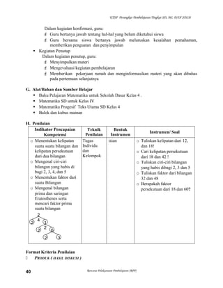 KTSP Perangkat Pembelajaran Tingkat SD, MI, DAN SDLB

Dalam kegiatan konfirmasi, guru:
 Guru bertanya jawab tentang hal-hal yang belum diketahui siswa
 Guru bersama siswa bertanya jawab meluruskan kesalahan pemahaman,
memberikan penguatan dan penyimpulan
 Kegiatan Penutup
Dalam kegiatan penutup, guru:
 Menyimpulkan materi
 Mengevaluasi kegiatan pembelajaran
 Memberikan pekerjaan rumah dan menginformasikan materi yang akan dibahas
pada pertemuan selanjutnya
G. Alat/Bahan dan Sumber Belajar
 Buku Pelajaran Matematika untuk Sekolah Dasar Kelas 4 .
 Matematika SD untuk Kelas IV
 Matematika Progesif Teks Utama SD Kelas 4
 Balok dan kubus mainan
H. Penilaian
Indikator Pencapaian
Kompetensi
o Menentukan kelipatan
suatu suatu bilangan dan
kelipatan persekutuan
dari dua bilangan
o Mengenal ciri-ciri
bilangan yang habis di
bagi 2, 3, 4, dan 5
o Menentukan faktor dari
suatu Bilangan
o Mengenal bilangan
prima dan saringan
Eratosthenes serta
mencari faktor prima
suatu bilangan
2
4
1
2
2
6
2
2

Teknik
Penilaian
Tugas
Individu
dan
Kelompok

Bentuk
Instrumen
isian

3

Format Kriteria Penilaian

PRODUK ( HASIL DISKUSI )
40

Rencana Pelaksanaan Pembelajaran (RPP)

Instrumen/ Soal
o Tuliskan kelipatan dari 12,
dan 18!
o Cari kelipatan persekutuan
dari 18 dan 42 !
o Tuliskan ciri-ciri bilangan
yang habis dibagi 2, 3 dan 5
o Tuliskan faktor dari bilangan
32 dan 48
o Berapakah faktor
persekutuan dari 18 dan 60?

 