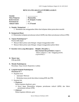 KTSP Perangkat Pembelajaran Tingkat SD, MI, DAN SDLB

RENCANA PELAKSANAAN PEMBELAJARAN
( RPP )
Sekolah
Mata Pelajaran
Kelas/semester
Pertemuan ke
Alokasi waktu

:
:
:
:
:

.........................
Matematika
IV (Empat) /1 (satu)
1-2
4 x 35 menit

A. Standar Kompetensi :
2. Memahami dan menggunakan faktor dan kelipatan dalam pemecahan masalah
B. Kompetensi Dasar
2.3 Menentukan kelipatan persekutuan terkecil (KPK) dan faktor persekutuan terbesar (FPB)
C. Tujuan Pembelajaran**
Peserta didik dapat :
 Mencari faktor prima suatu bilangan dengan menggunakan tabel
 Mencari faktor prima suatu bilangan dengan menggunakan pohon faktor
 Karakter siswa yang diharapkan : Disiplin ( Discipline ),
Rasa hormat dan perhatian ( respect )
Tekun ( diligence ) dan Tanggung jawab (
responsibility )
D. Materi Ajar
FPB dan KPK
E. Metode Pembelajaran
Percobaan, Tanya Jawab, Ekspositori, Latihan
F. Langkah-langkah Pembelajaran
Pertemuan ke 1
 Kegiatan awal
- Apresepsi/ Motivasi
- Melakukan tanya jawab dan diskusi tentang KPK dan FPB.
 Kegiatan Inti
 Eksplorasi
Dalam kegiatan eksplorasi, guru:
 Siswa dapat Menentukan kelipatan persekutuan terkecil (KPK) dan faktor
persekutuan terbesar (FPB)
 Elaborasi
Dalam kegiatan elaborasi, guru:
Rencana Pelaksanaan Pembelajaran (RPP)

43

 