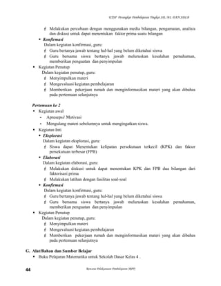 KTSP Perangkat Pembelajaran Tingkat SD, MI, DAN SDLB

 Melakukan percobaan dengan menggunakan media bilangan, pengamatan, analisis
dan diskusi untuk dapat menentukan faktor prima suatu bilangan
 Konfirmasi
Dalam kegiatan konfirmasi, guru:
 Guru bertanya jawab tentang hal-hal yang belum diketahui siswa
 Guru bersama siswa bertanya jawab meluruskan kesalahan pemahaman,
memberikan penguatan dan penyimpulan
 Kegiatan Penutup
Dalam kegiatan penutup, guru:
 Menyimpulkan materi
 Mengevaluasi kegiatan pembelajaran
 Memberikan pekerjaan rumah dan menginformasikan materi yang akan dibahas
pada pertemuan selanjutnya
Pertemuan ke 2
 Kegiatan awal
- Apresepsi/ Motivasi
- Mengulang materi sebelumnya untuk mengingatkan siswa.
 Kegiatan Inti
 Eksplorasi
Dalam kegiatan eksplorasi, guru:
 Siswa dapat Menentukan kelipatan persekutuan terkecil (KPK) dan faktor
persekutuan terbesar (FPB)
 Elaborasi
Dalam kegiatan elaborasi, guru:
 Melakukan diskusi untuk dapat menentukan KPK dan FPB dua bilangan dari
faktorisasi prima
 Melakukan latihan dengan fasilitas soal-soal
 Konfirmasi
Dalam kegiatan konfirmasi, guru:
 Guru bertanya jawab tentang hal-hal yang belum diketahui siswa
 Guru bersama siswa bertanya jawab meluruskan kesalahan pemahaman,
memberikan penguatan dan penyimpulan
 Kegiatan Penutup
Dalam kegiatan penutup, guru:
 Menyimpulkan materi
 Mengevaluasi kegiatan pembelajaran
 Memberikan pekerjaan rumah dan menginformasikan materi yang akan dibahas
pada pertemuan selanjutnya
G. Alat/Bahan dan Sumber Belajar
 Buku Pelajaran Matematika untuk Sekolah Dasar Kelas 4 .
44

Rencana Pelaksanaan Pembelajaran (RPP)

 